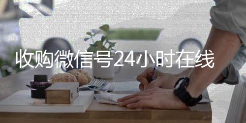 收购微信号24小时24小时靠谱收微信平台在线秒结平台（收购微信号的联系方式）
